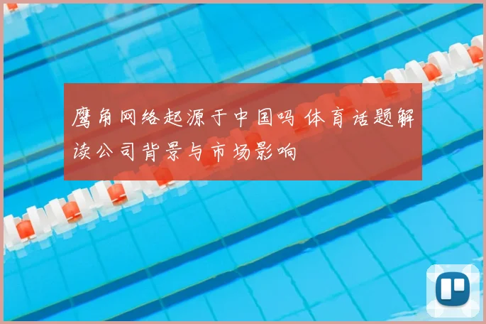 鹰角网络起源于中国吗 体育话题解读公司背景与市场影响