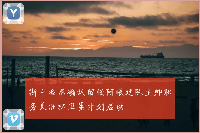 斯卡洛尼确认留任阿根廷队主帅职务美洲杯卫冕计划启动