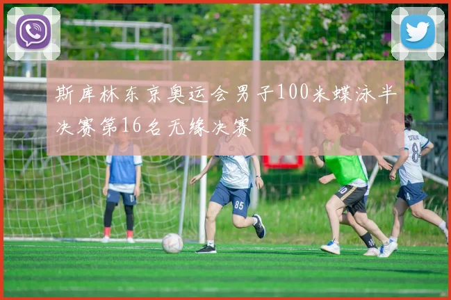 斯库林东京奥运会男子100米蝶泳半决赛第16名无缘决赛