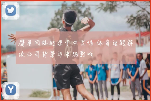 鹰角网络起源于中国吗 体育话题解读公司背景与市场影响