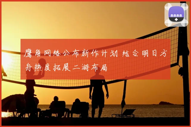 鹰角网络公布新作计划 结合明日方舟热度拓展二游布局