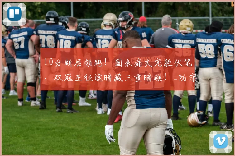 10分断层领跑！国米痛失完胜伏笔，双冠王征途暗藏三重暗礁！_防守_意甲_球员