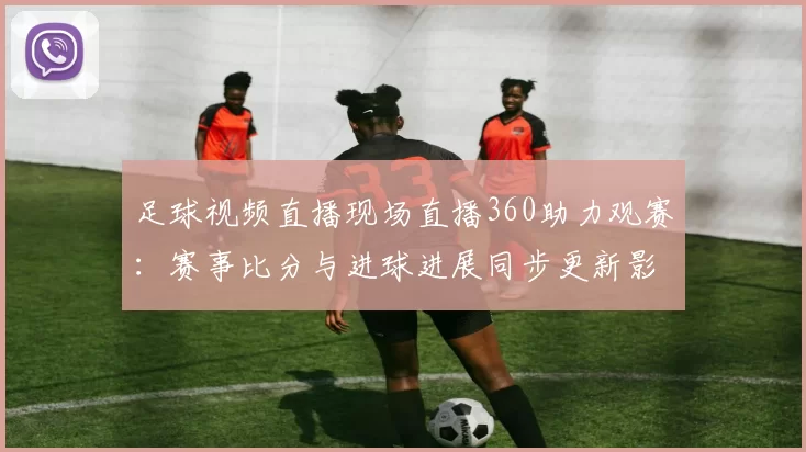 足球视频直播现场直播360助力观赛：赛事比分与进球进展同步更新影响观众体验