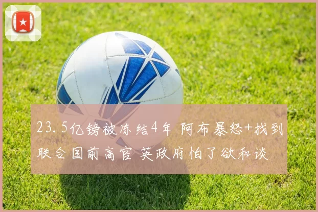 23.5亿镑被冻结4年 阿布暴怒+找到联合国前高官 英政府怕了欲和谈