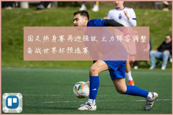 国足热身赛再迎强敌 主力阵容调整备战世界杯预选赛