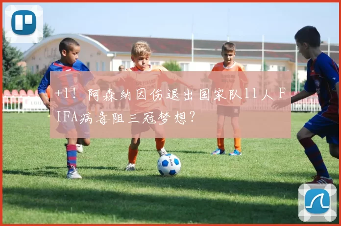 +1！阿森纳因伤退出国家队11人 FIFA病毒阻三冠梦想？