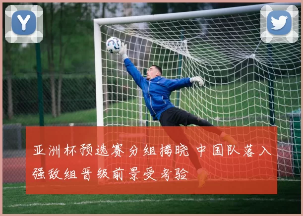 亚洲杯预选赛分组揭晓 中国队落入强敌组晋级前景受考验