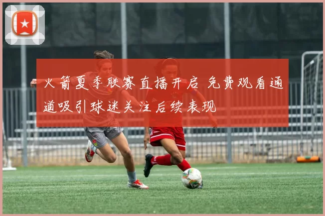 火箭夏季联赛直播开启 免费观看通道吸引球迷关注后续表现