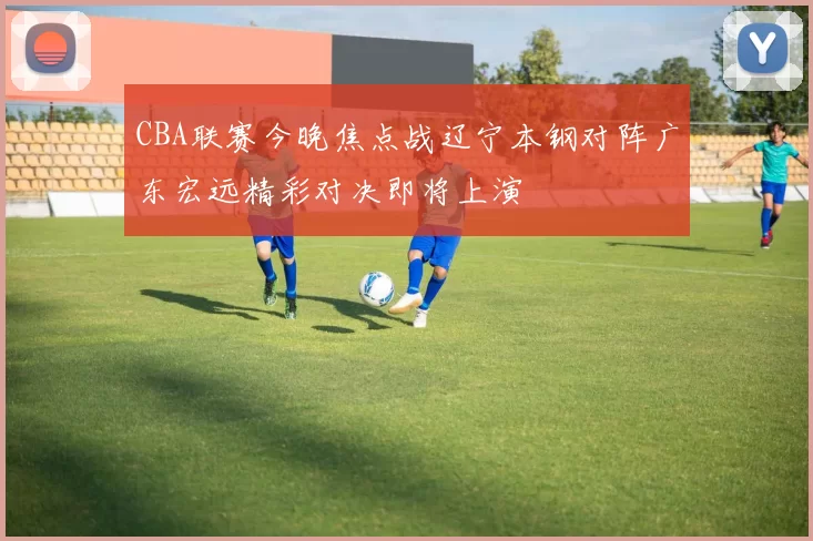 CBA联赛今晚焦点战辽宁本钢对阵广东宏远精彩对决即将上演