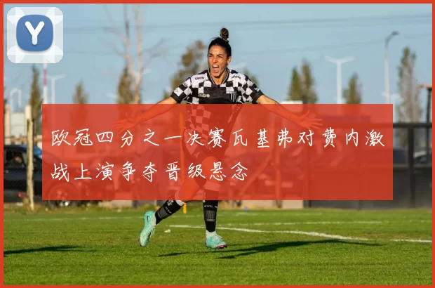 欧冠四分之一决赛瓦基弗对费内激战上演争夺晋级悬念