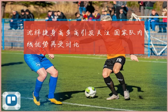 沈梓捷身高多高引发关注 国家队内线优势再受讨论