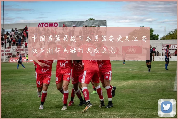 中国男篮再战日本男篮备受关注 备战亚洲杯关键对决成焦点