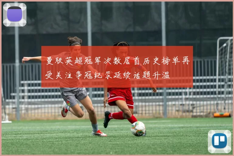 曼联英超冠军次数居首历史榜单再受关注争冠纪录延续话题升温