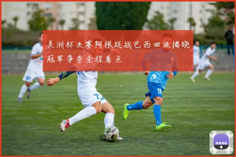 美洲杯决赛阿根廷战巴西回放揭晓冠军争夺全程看点