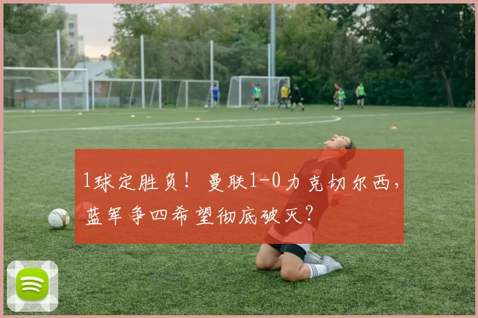 1球定胜负！曼联1-0力克切尔西，蓝军争四希望彻底破灭？