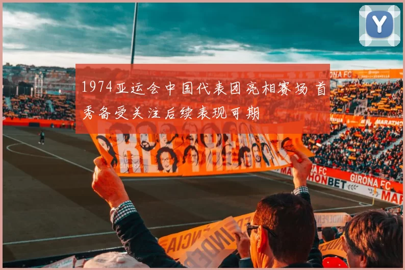 1974亚运会中国代表团亮相赛场 首秀备受关注后续表现可期