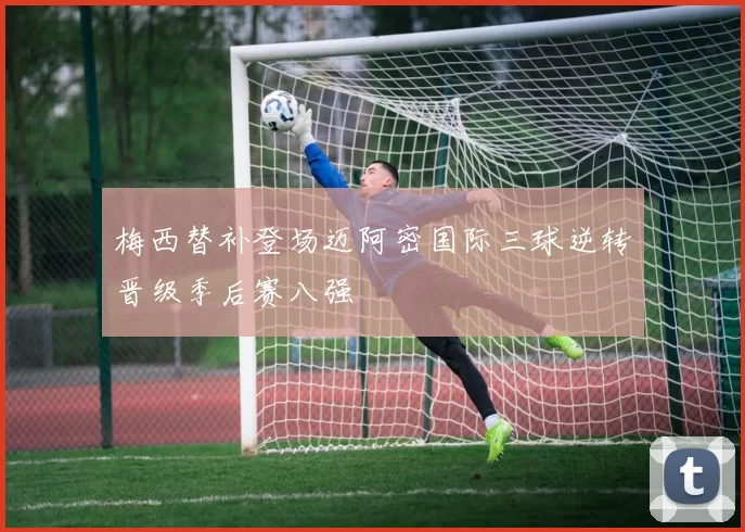 梅西替补登场迈阿密国际三球逆转晋级季后赛八强