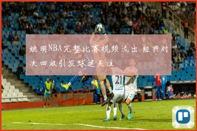 姚明NBA完整比赛视频流出 经典对决回放引发球迷关注
