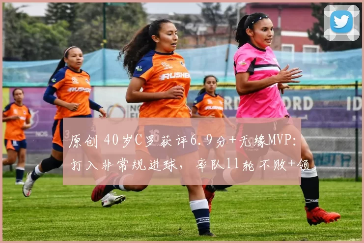 原创 40岁C罗获评6.9分+无缘MVP：打入非常规进球，率队11轮不败+领跑