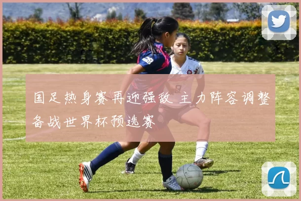 国足热身赛再迎强敌 主力阵容调整备战世界杯预选赛