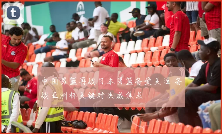 中国男篮再战日本男篮备受关注 备战亚洲杯关键对决成焦点