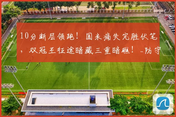 10分断层领跑！国米痛失完胜伏笔，双冠王征途暗藏三重暗礁！_防守_意甲_球员